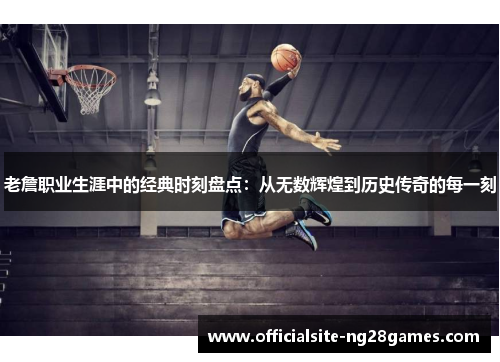 老詹职业生涯中的经典时刻盘点:从无数辉煌到历史传奇的每一刻 老詹职业生涯中的经典时刻盘点:从无数辉煌到历史传奇的每一刻