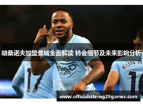 胡桑诺夫加盟曼城全面解读 转会细节及未来影响分析 胡桑诺夫加盟曼城全面解读 转会细节及未来影响分析
