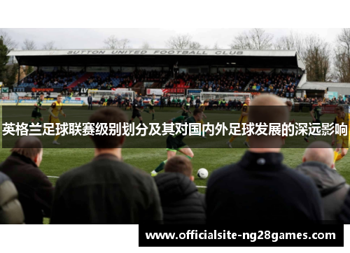 英格兰足球联赛级别划分及其对国内外足球发展的深远影响 英格兰足球联赛级别划分及其对国内外足球发展的深远影响