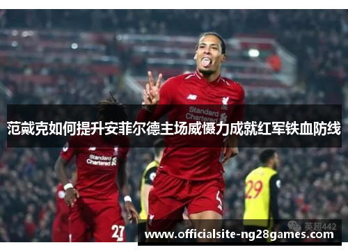 范戴克如何提升安菲尔德主场威慑力成就红军铁血防线 范戴克如何提升安菲尔德主场威慑力成就红军铁血防线