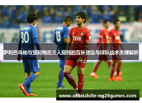 萨利巴乌帕与楚阿梅尼三人搭档的互补效应与球队战术关键解析 萨利巴乌帕与楚阿梅尼三人搭档的互补效应与球队战术关键解析