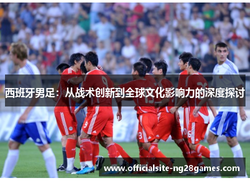 西班牙男足:从战术创新到全球文化影响力的深度探讨 西班牙男足:从战术创新到全球文化影响力的深度探讨