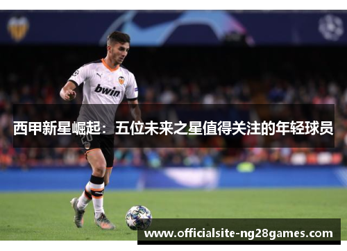 西甲新星崛起:五位未来之星值得关注的年轻球员 西甲新星崛起:五位未来之星值得关注的年轻球员