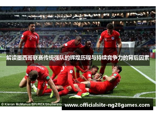 解读墨西哥联赛传统强队的辉煌历程与持续竞争力的背后因素 解读墨西哥联赛传统强队的辉煌历程与持续竞争力的背后因素