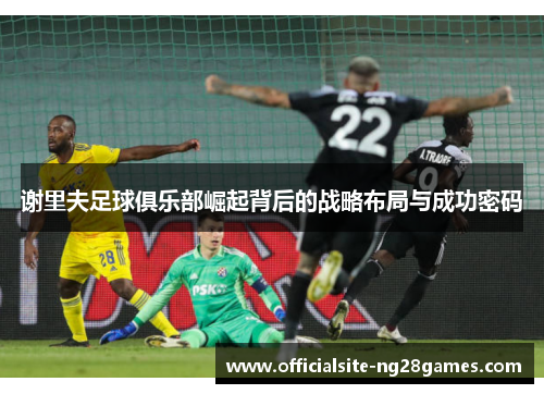 谢里夫足球俱乐部崛起背后的战略布局与成功密码 谢里夫足球俱乐部崛起背后的战略布局与成功密码