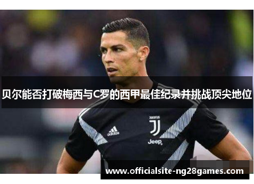 贝尔能否打破梅西与C罗的西甲最佳纪录并挑战顶尖地位 贝尔能否打破梅西与C罗的西甲最佳纪录并挑战顶尖地位