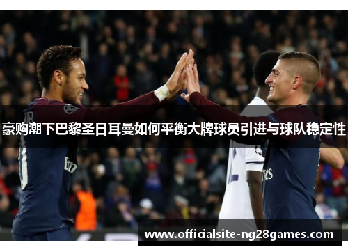 豪购潮下巴黎圣日耳曼如何平衡大牌球员引进与球队稳定性 豪购潮下巴黎圣日耳曼如何平衡大牌球员引进与球队稳定性