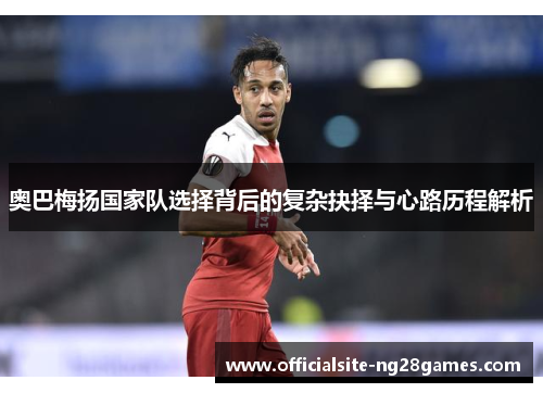 奥巴梅扬国家队选择背后的复杂抉择与心路历程解析 奥巴梅扬国家队选择背后的复杂抉择与心路历程解析