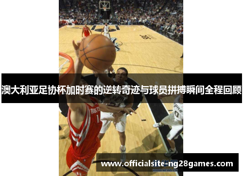 澳大利亚足协杯加时赛的逆转奇迹与球员拼搏瞬间全程回顾 澳大利亚足协杯加时赛的逆转奇迹与球员拼搏瞬间全程回顾