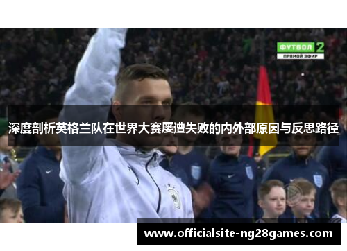 深度剖析英格兰队在世界大赛屡遭失败的内外部原因与反思路径 深度剖析英格兰队在世界大赛屡遭失败的内外部原因与反思路径