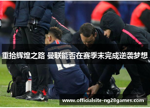 重拾辉煌之路 曼联能否在赛季末完成逆袭梦想 重拾辉煌之路 曼联能否在赛季末完成逆袭梦想