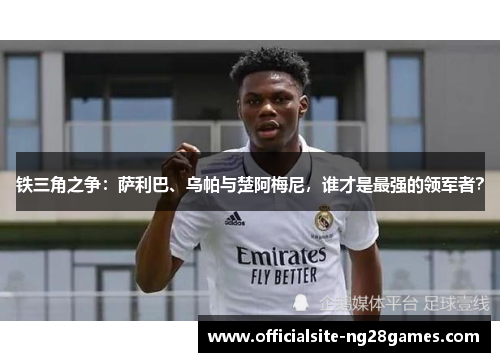 铁三角之争:萨利巴、乌帕与楚阿梅尼,谁才是最强的领军者? 铁三角之争:萨利巴、乌帕与楚阿梅尼,谁才是最强的领军者?
