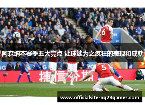阿森纳本赛季五大亮点 让球迷为之疯狂的表现和成就 阿森纳本赛季五大亮点 让球迷为之疯狂的表现和成就