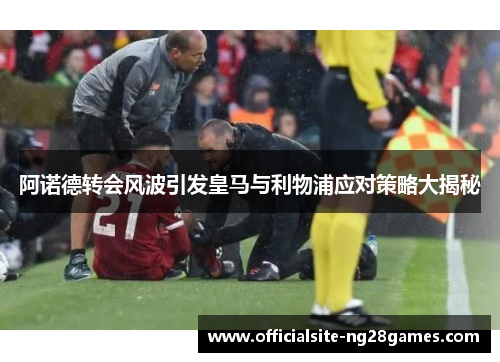 阿诺德转会风波引发皇马与利物浦应对策略大揭秘 阿诺德转会风波引发皇马与利物浦应对策略大揭秘