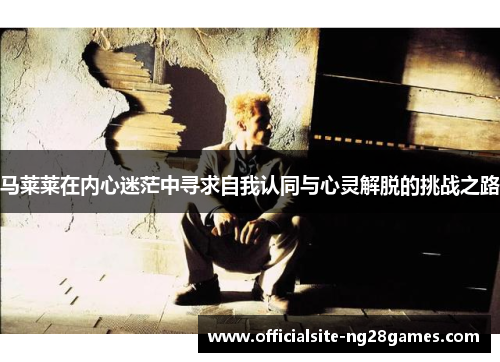 马莱莱在内心迷茫中寻求自我认同与心灵解脱的挑战之路 马莱莱在内心迷茫中寻求自我认同与心灵解脱的挑战之路