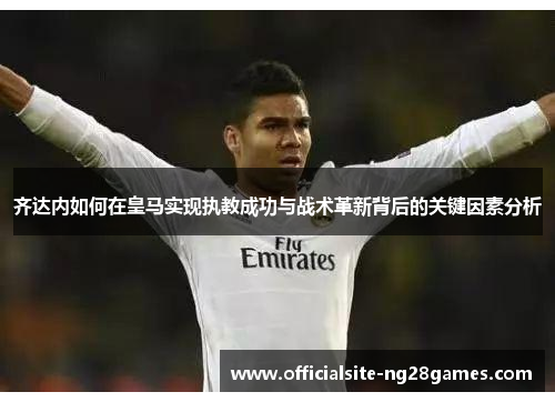 齐达内如何在皇马实现执教成功与战术革新背后的关键因素分析 齐达内如何在皇马实现执教成功与战术革新背后的关键因素分析