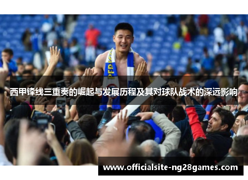 西甲锋线三重奏的崛起与发展历程及其对球队战术的深远影响 西甲锋线三重奏的崛起与发展历程及其对球队战术的深远影响