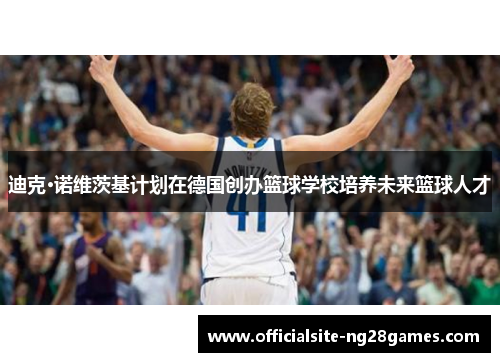 迪克·诺维茨基计划在德国创办篮球学校培养未来篮球人才 迪克·诺维茨基计划在德国创办篮球学校培养未来篮球人才