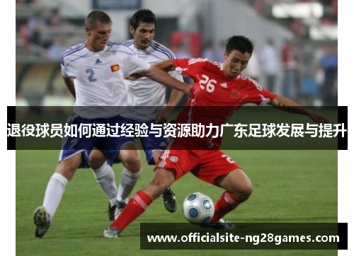 退役球员如何通过经验与资源助力广东足球发展与提升 退役球员如何通过经验与资源助力广东足球发展与提升
