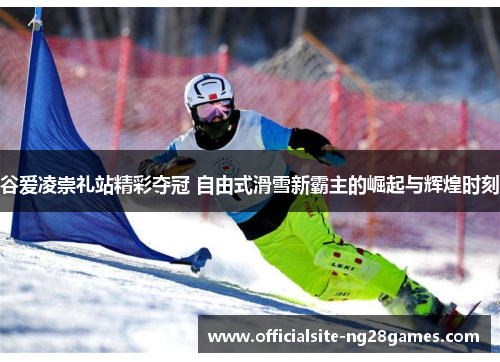 谷爱凌崇礼站精彩夺冠 自由式滑雪新霸主的崛起与辉煌时刻