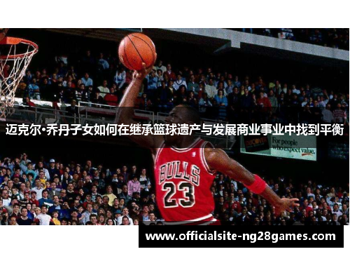 迈克尔·乔丹子女如何在继承篮球遗产与发展商业事业中找到平衡 迈克尔·乔丹子女如何在继承篮球遗产与发展商业事业中找到平衡