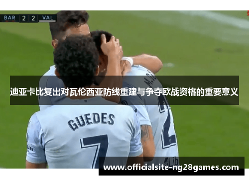 迪亚卡比复出对瓦伦西亚防线重建与争夺欧战资格的重要意义 迪亚卡比复出对瓦伦西亚防线重建与争夺欧战资格的重要意义
