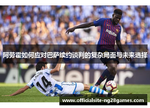 阿劳霍如何应对巴萨续约谈判的复杂局面与未来选择 阿劳霍如何应对巴萨续约谈判的复杂局面与未来选择
