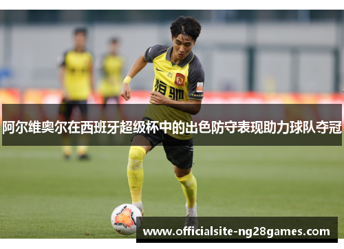 阿尔维奥尔在西班牙超级杯中的出色防守表现助力球队夺冠