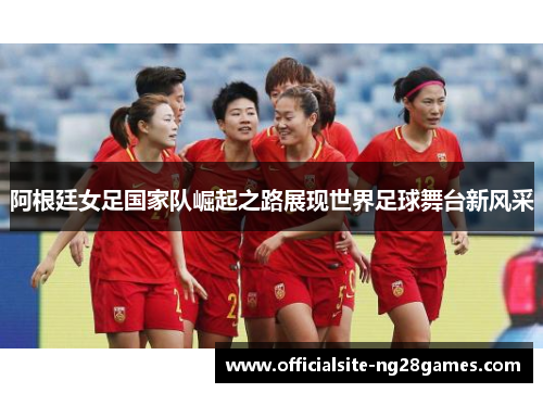 阿根廷女足国家队崛起之路展现世界足球舞台新风采