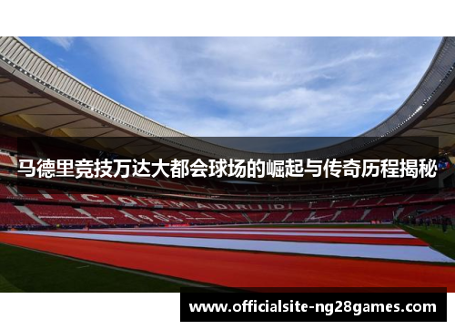 马德里竞技万达大都会球场的崛起与传奇历程揭秘 马德里竞技万达大都会球场的崛起与传奇历程揭秘