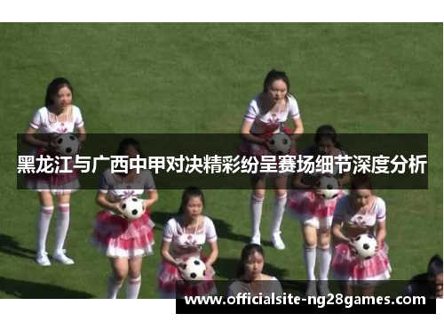 黑龙江与广西中甲对决精彩纷呈赛场细节深度分析